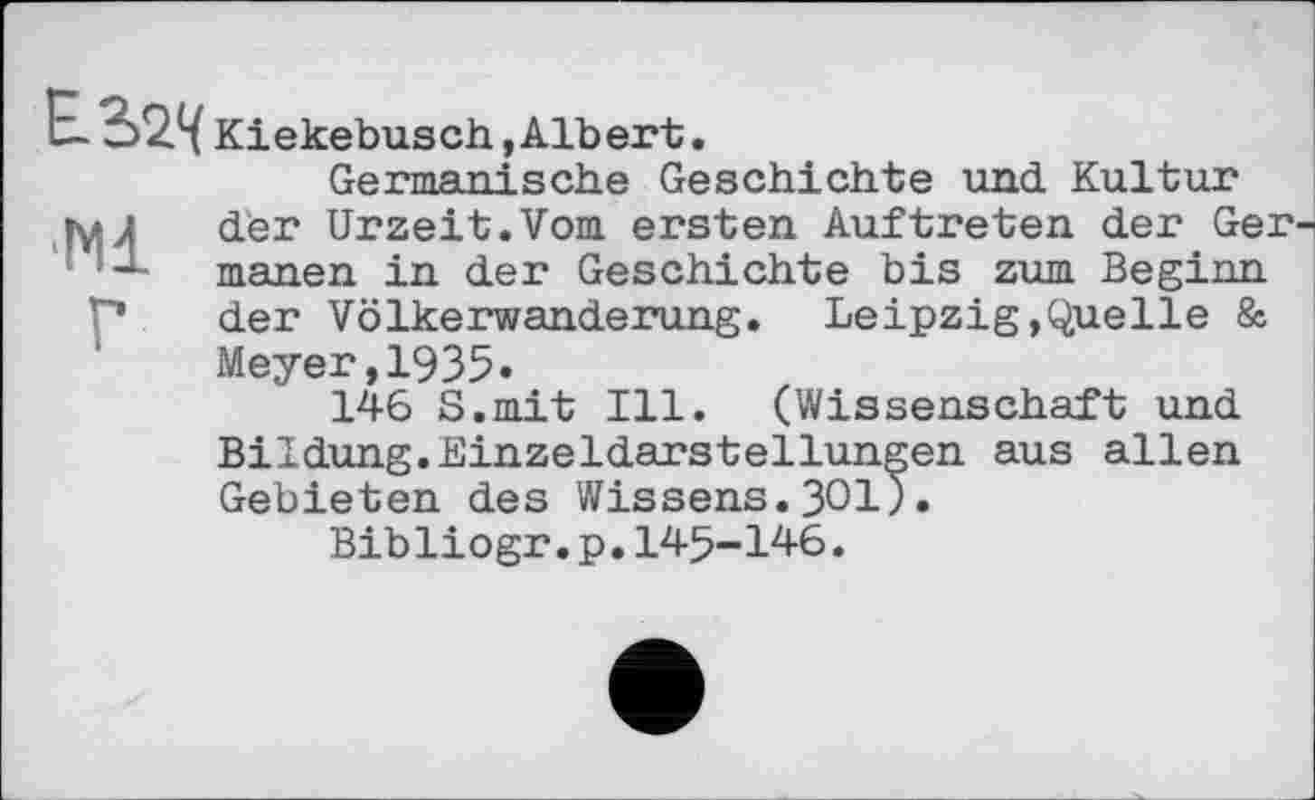 ﻿Е-3>2<( Kiekebusch,Albert.
Germanische Geschichte und Kultur jmJ der Urzeit.Vom ersten Auftreten der Ger-j ! manen in der Geschichte bis zum Beginn der Völkerwanderung. Leipzig,Quelle 8s Meyer,1935.
146 S.mit Ill. (Wissenschaft und Bildung.Einzeldarstellungen aus allen Gebieten des Wissens.ЗОЇ).
Bibliogr.p.145-146.